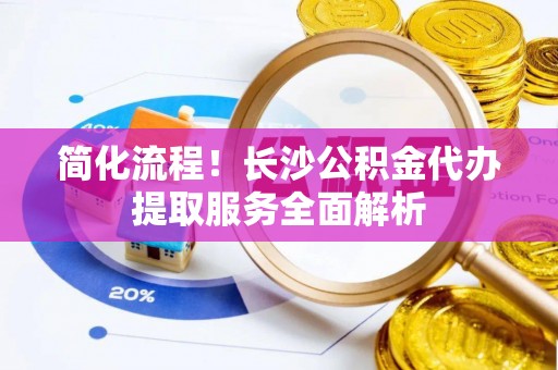 麻涌简化流程！长沙公积金代办提取服务全面解析