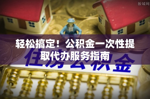 麻涌轻松搞定！公积金一次性提取代办服务指南
