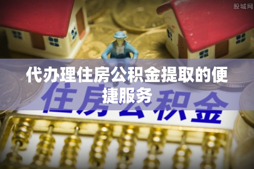 麻涌代办理住房公积金提取的便捷服务