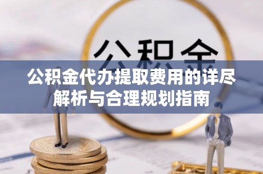 麻涌公积金代办提取费用的详尽解析与合理规划指南