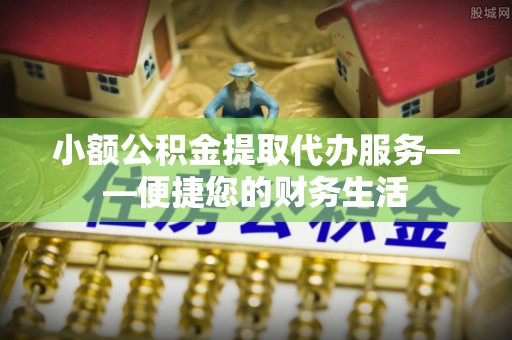 麻涌小额公积金提取代办服务——便捷您的财务生活
