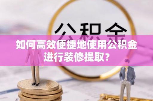 麻涌如何高效便捷地使用公积金进行装修提取？